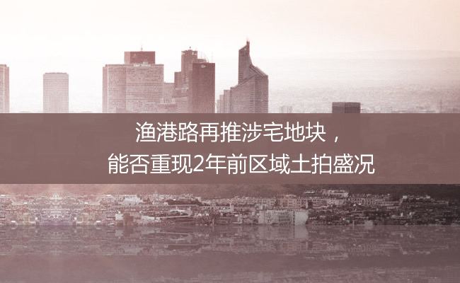 【探地】渔港路再推涉宅地块，能否重现2年前区域土拍盛况